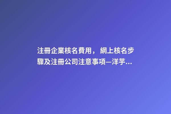 注冊企業核名費用， 網上核名步驟及注冊公司注意事項—洋芋財稅-第1張-公司起名-玄機派